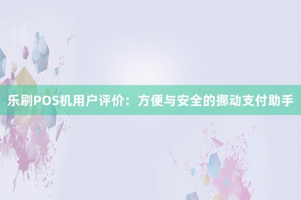 乐刷POS机用户评价：方便与安全的挪动支付助手